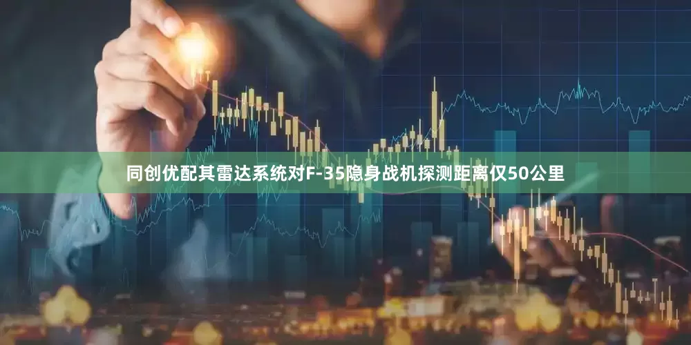 同创优配其雷达系统对F-35隐身战机探测距离仅50公里