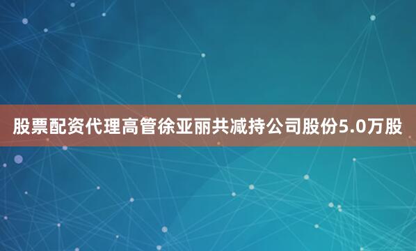 股票配资代理高管徐亚丽共减持公司股份5.0万股