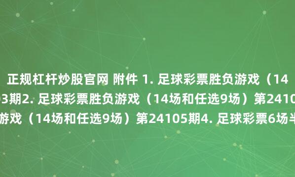 正规杠杆炒股官网 附件 1. 足球彩票胜负游戏（14场和任选9场）第24103期2. 足球彩票胜负游戏（14场和任选9场）第24104期3. 足球彩票胜负游戏（14场和任选9场）第24105期4. 足球彩票6场半全场胜负游戏第24137期5. 足球彩票6场半全场胜负游戏第24138期6. 足球彩票6场半全场胜负游戏第24139期7. 足球彩票4场进球游戏第24137期8. 足球彩票4场进球游戏第2