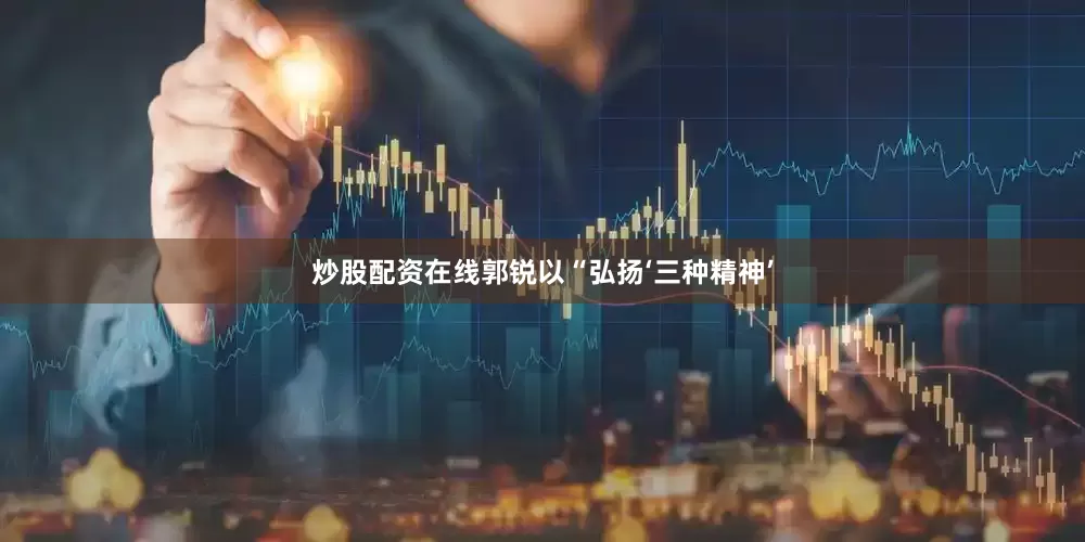 炒股配资在线郭锐以“弘扬‘三种精神’