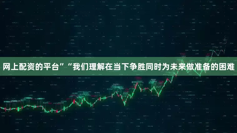 网上配资的平台”“我们理解在当下争胜同时为未来做准备的困难