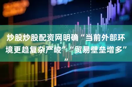 炒股炒股配资网明确“当前外部环境更趋复杂严峻”“贸易壁垒增多”