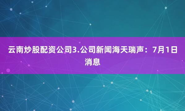 云南炒股配资公司3.公司新闻海天瑞声：7月1日消息