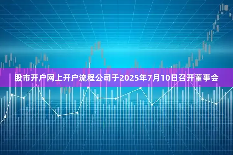 股市开户网上开户流程公司于2025年7月10日召开董事会