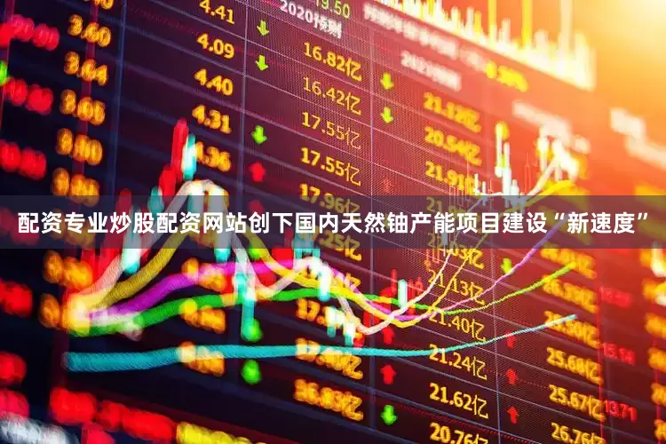 配资专业炒股配资网站创下国内天然铀产能项目建设“新速度”