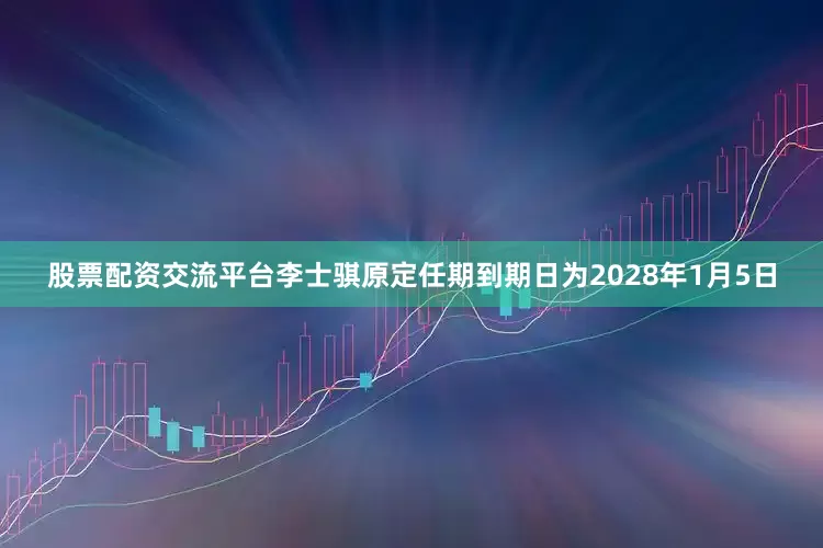 股票配资交流平台李士骐原定任期到期日为2028年1月5日