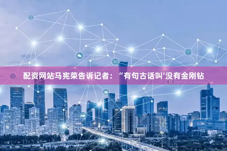 配资网站马宪荣告诉记者：“有句古话叫‘没有金刚钻