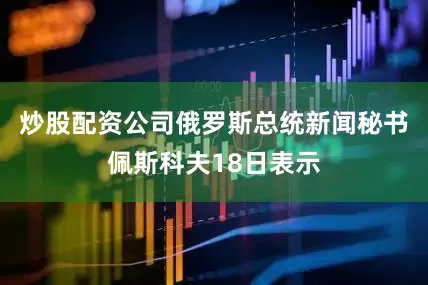 炒股配资公司俄罗斯总统新闻秘书佩斯科夫18日表示