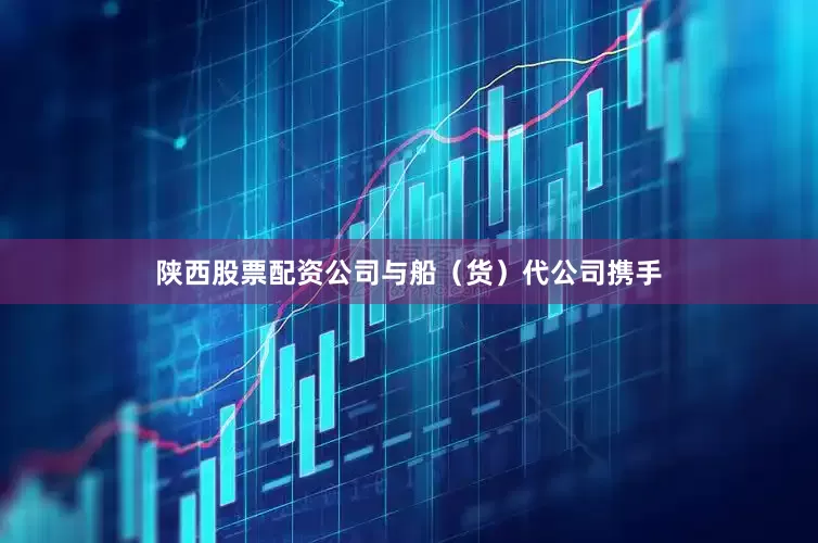 陕西股票配资公司与船（货）代公司携手