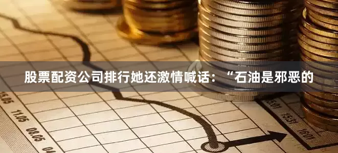股票配资公司排行她还激情喊话：“石油是邪恶的