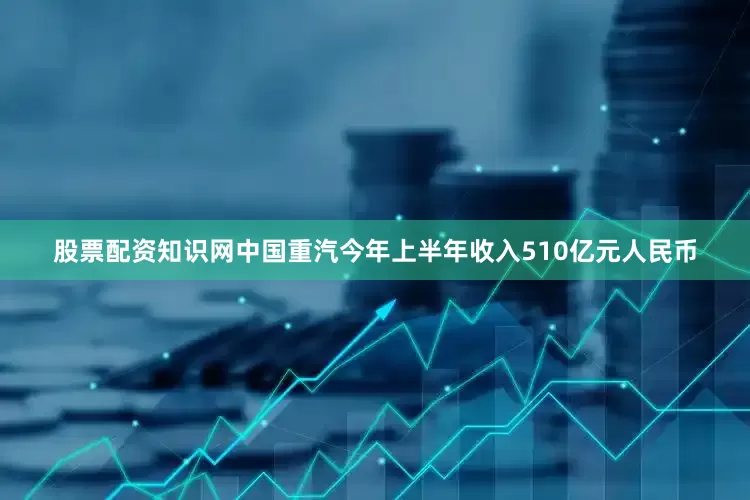 股票配资知识网　　中国重汽今年上半年收入510亿元人民币
