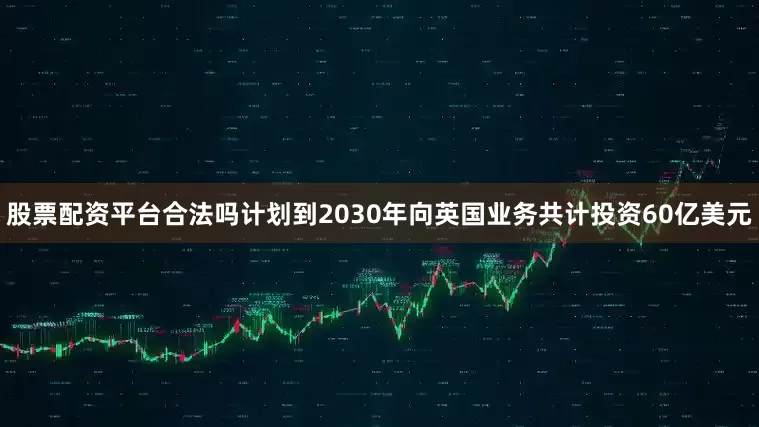 股票配资平台合法吗计划到2030年向英国业务共计投资60亿美元