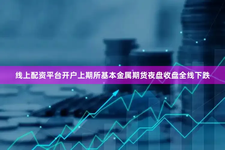 线上配资平台开户上期所基本金属期货夜盘收盘全线下跌