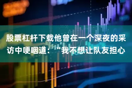 股票杠杆下载他曾在一个深夜的采访中哽咽道：“我不想让队友担心