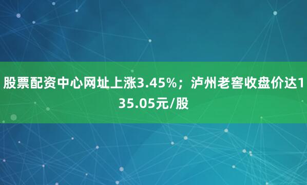 股票配资中心网址上涨3.45%;泸州老窖收盘价达135.05元/股