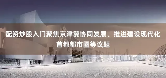 配资炒股入门聚焦京津冀协同发展、推进建设现代化首都都市圈等议题