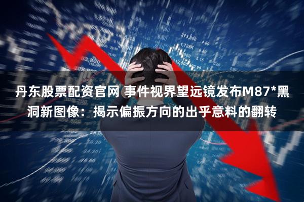 丹东股票配资官网 事件视界望远镜发布M87*黑洞新图像：揭示偏振方向的出乎意料的翻转