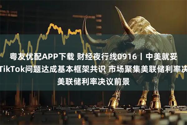 粤友优配APP下载 财经夜行线0916丨中美就妥善解决TikTok问题达成基本框架共识 市场聚集美联储利率决议前景