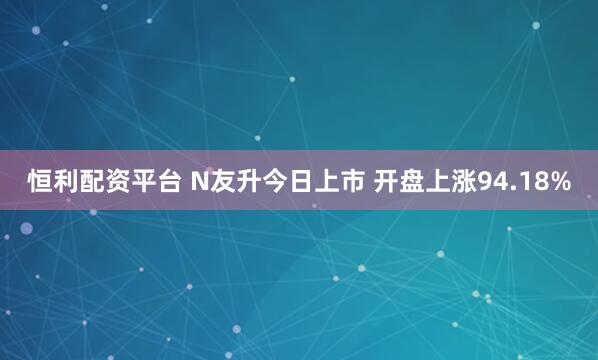 恒利配资平台 N友升今日上市 开盘上涨94.18%