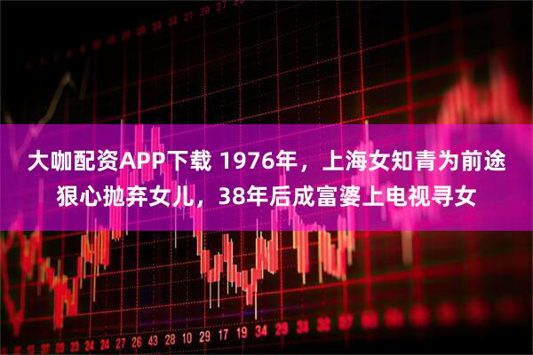 大咖配资APP下载 1976年，上海女知青为前途狠心抛弃女儿，38年后成富婆上电视寻女