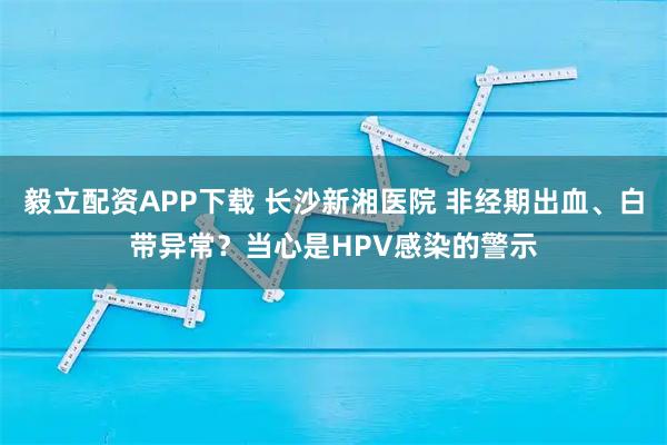 毅立配资APP下载 长沙新湘医院 非经期出血、白带异常？当心是HPV感染的警示