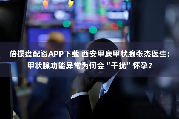 倍操盘配资APP下载 西安甲康甲状腺张杰医生：甲状腺功能异常为何会“干扰”怀孕？