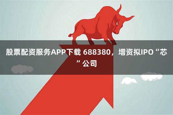 股票配资服务APP下载 688380，增资拟IPO“芯”公司
