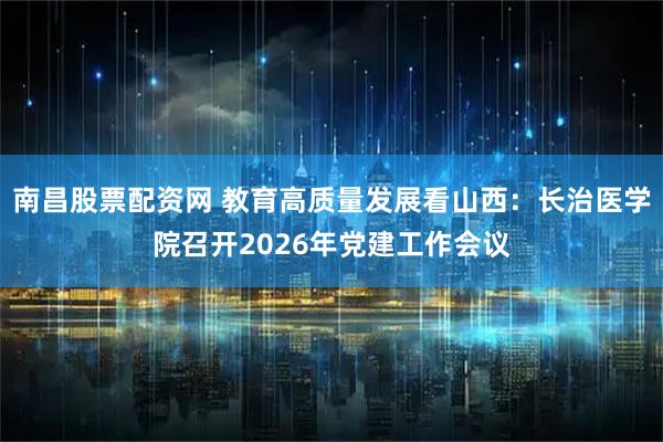 南昌股票配资网 教育高质量发展看山西：长治医学院召开2026年党建工作会议