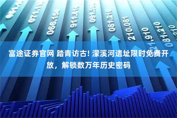 富途证券官网 踏青访古! 濛溪河遗址限时免费开放，解锁数万年历史密码