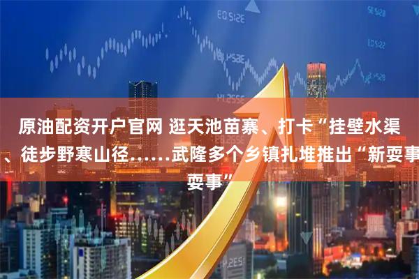 原油配资开户官网 逛天池苗寨、打卡“挂壁水渠”、徒步野寒山径……武隆多个乡镇扎堆推出“新耍事”