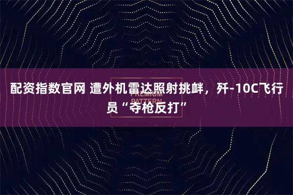 配资指数官网 遭外机雷达照射挑衅，歼-10C飞行员“夺枪反打”