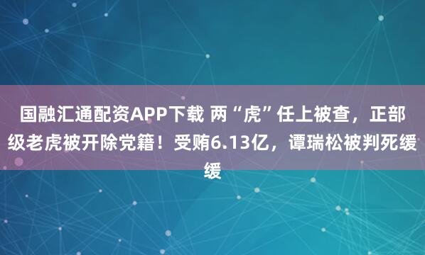 国融汇通配资APP下载 两“虎”任上被查，正部级老虎被开除党籍！受贿6.13亿，谭瑞松被判死缓
