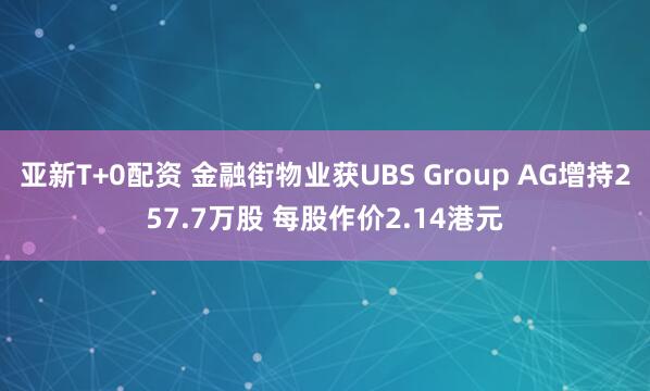 亚新T+0配资 金融街物业获UBS Group AG增持257.7万股 每股作价2.14港元