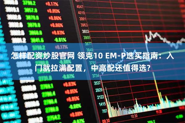 怎样配资炒股官网 领克10 EM-P选买指南：入门就拉满配置，中高配还值得选?