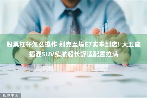股票杠杆怎么操作 别克至境E7实车到店! 大五座插混SUV续航超长舒适配置拉满