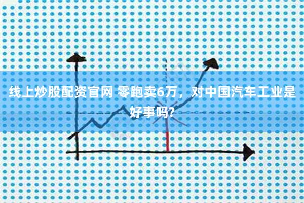 线上炒股配资官网 零跑卖6万，对中国汽车工业是好事吗?