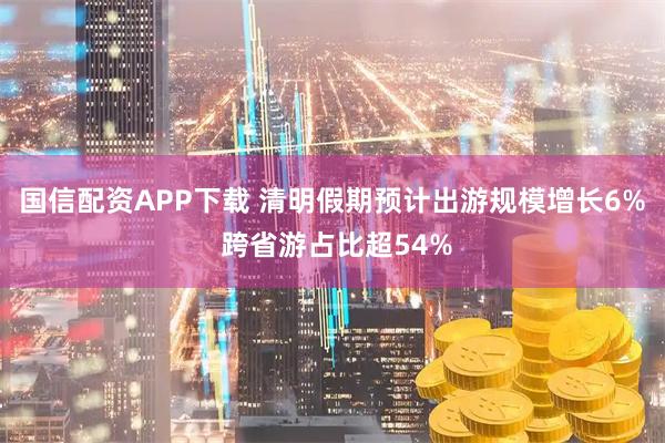 国信配资APP下载 清明假期预计出游规模增长6% 跨省游占比超54%