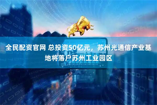 全民配资官网 总投资50亿元，苏州光通信产业基地将落户苏州工业园区