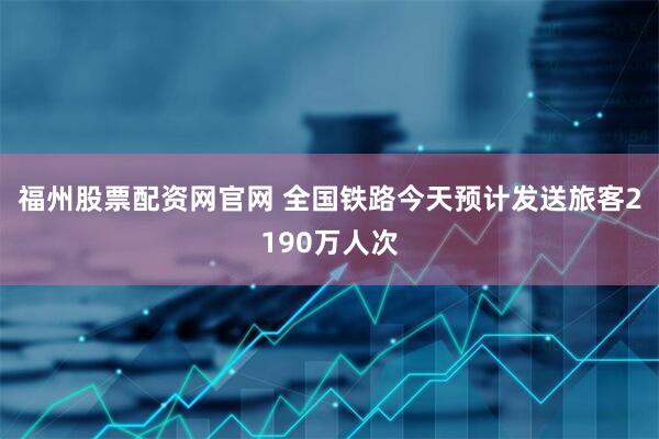 福州股票配资网官网 全国铁路今天预计发送旅客2190万人次
