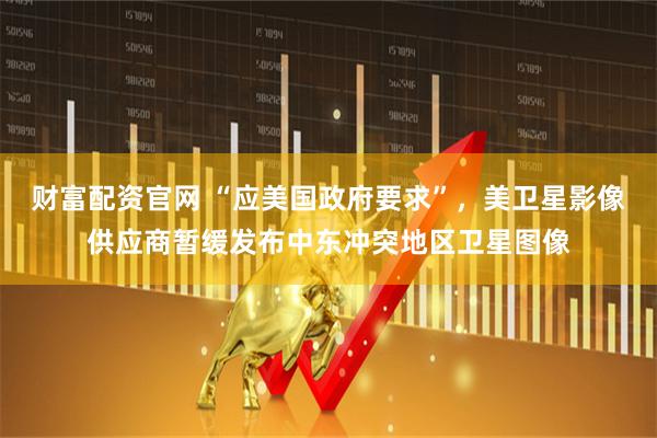 财富配资官网 “应美国政府要求”，美卫星影像供应商暂缓发布中东冲突地区卫星图像