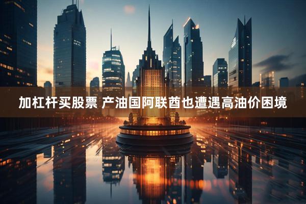 加杠杆买股票 产油国阿联酋也遭遇高油价困境