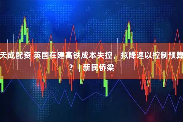 天成配资 英国在建高铁成本失控，拟降速以控制预算？ | 新民侨梁