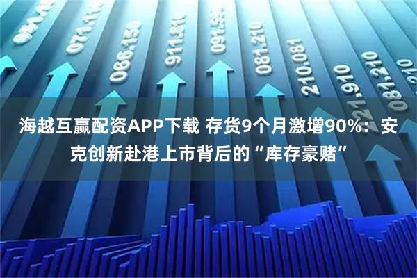 海越互赢配资APP下载 存货9个月激增90%：安克创新赴港上市背后的“库存豪赌”