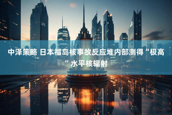 中泽策略 日本福岛核事故反应堆内部测得“极高”水平核辐射