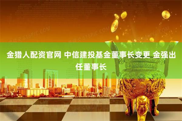 金猎人配资官网 中信建投基金董事长变更 金强出任董事长