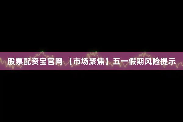 股票配资宝官网 【市场聚焦】五一假期风险提示
