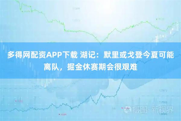 多得网配资APP下载 湖记：默里或戈登今夏可能离队，掘金休赛期会很艰难