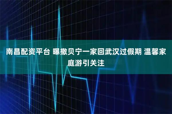 南昌配资平台 曝撒贝宁一家回武汉过假期 温馨家庭游引关注