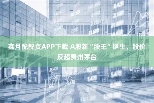 鑫月配配资APP下载 A股新“股王”诞生，股价反超贵州茅台