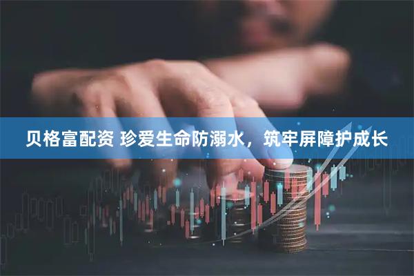 贝格富配资 珍爱生命防溺水，筑牢屏障护成长